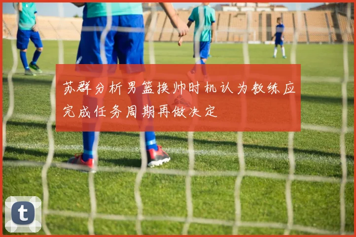 苏群分析男篮换帅时机认为教练应完成任务周期再做决定