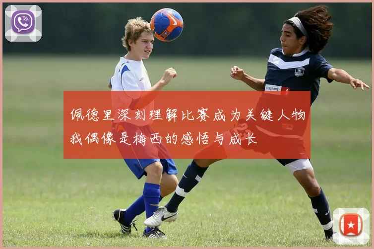 佩德里深刻理解比赛成为关键人物我偶像是梅西的感悟与成长