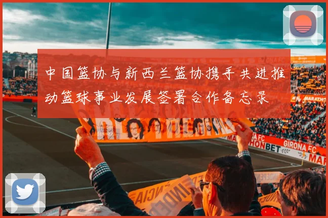 中国篮协与新西兰篮协携手共进推动篮球事业发展签署合作备忘录