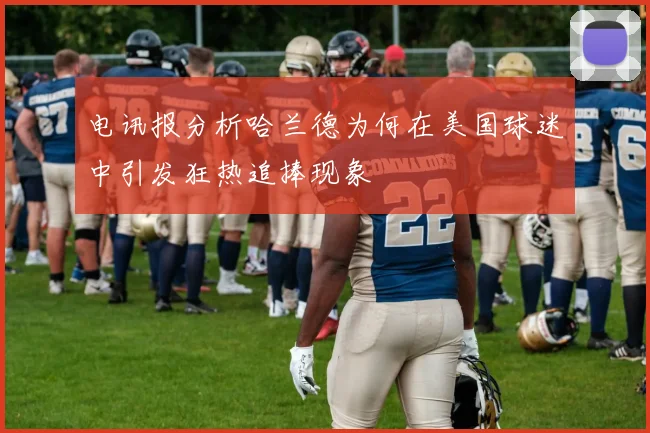电讯报分析哈兰德为何在美国球迷中引发狂热追捧现象