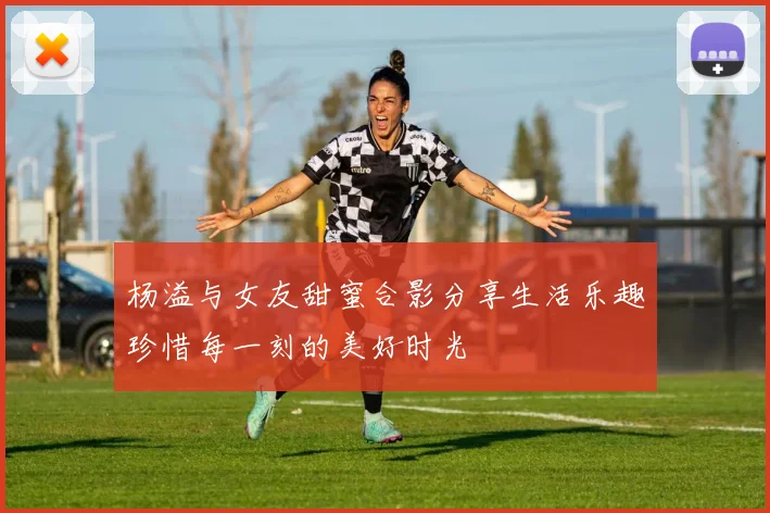杨溢与女友甜蜜合影分享生活乐趣珍惜每一刻的美好时光