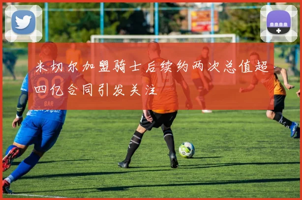 米切尔加盟骑士后续约两次总值超四亿合同引发关注