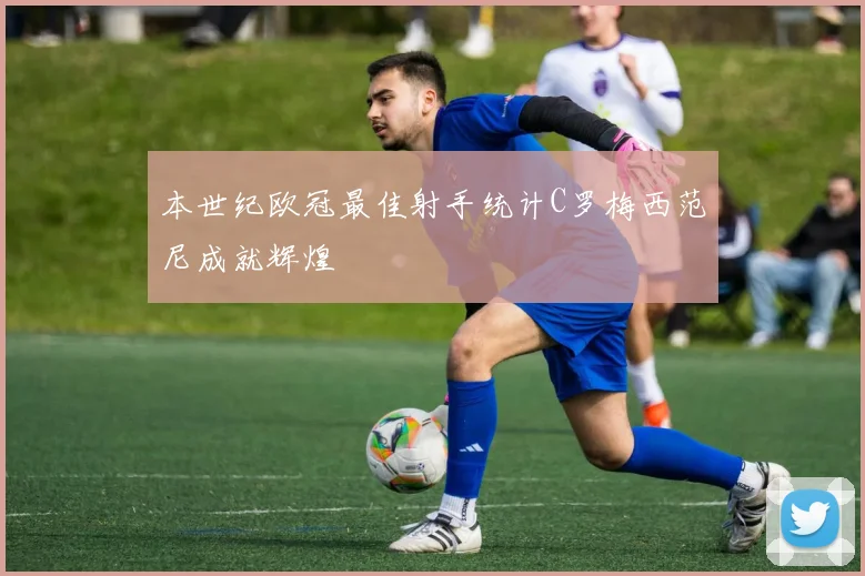 本世纪欧冠最佳射手统计C罗梅西范尼成就辉煌