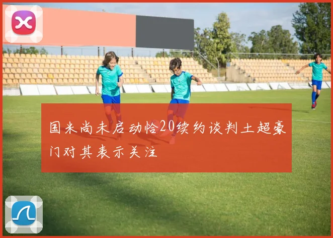 国米尚未启动恰20续约谈判土超豪门对其表示关注
