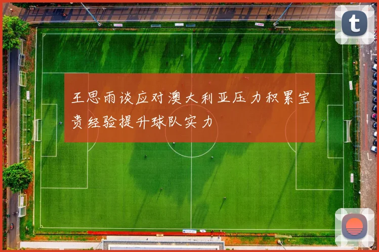 王思雨谈应对澳大利亚压力积累宝贵经验提升球队实力
