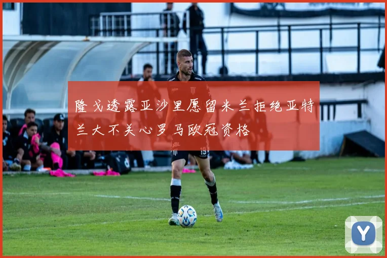 隆戈透露亚沙里愿留米兰拒绝亚特兰大不关心罗马欧冠资格