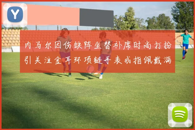 内马尔因伤缺阵坐替补席时尚打扮引关注金耳环项链手表戒指佩戴满身