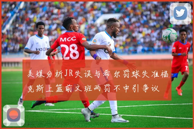 美媒分析JR失误与希尔罚球失准福克斯上篮前文班两罚不中引争议