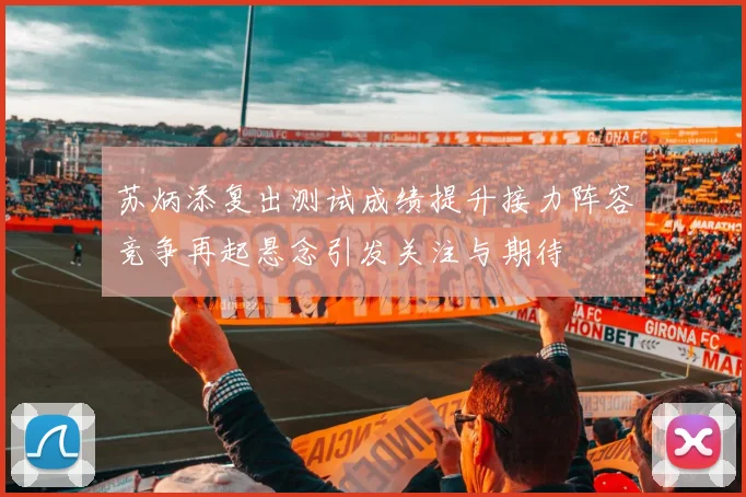 苏炳添复出测试成绩提升接力阵容竞争再起悬念引发关注与期待