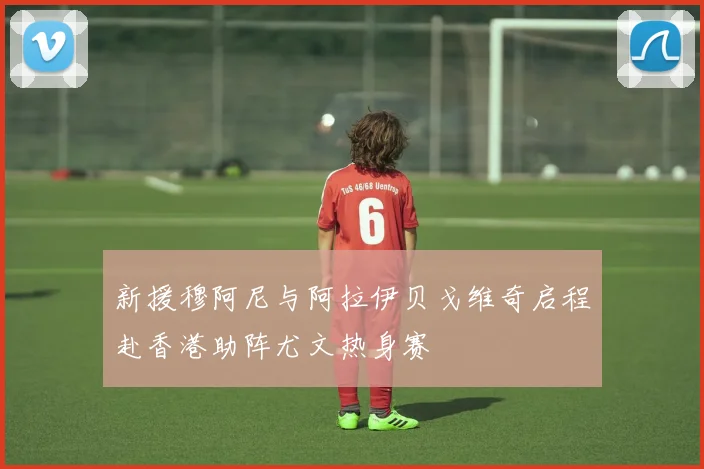 新援穆阿尼与阿拉伊贝戈维奇启程赴香港助阵尤文热身赛