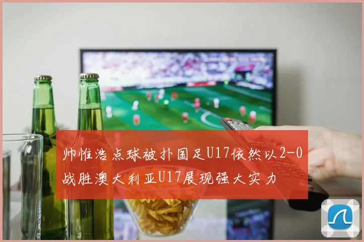帅惟浩点球被扑国足U17依然以2-0战胜澳大利亚U17展现强大实力