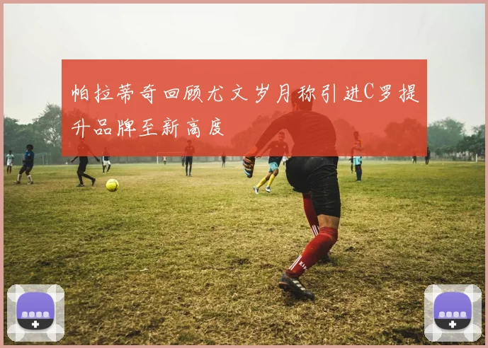 帕拉蒂奇回顾尤文岁月称引进C罗提升品牌至新高度