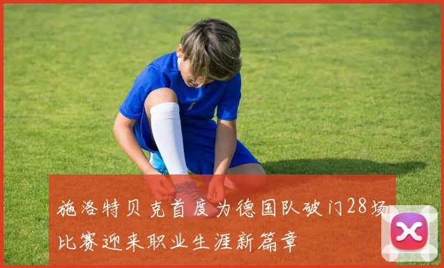 施洛特贝克首度为德国队破门28场比赛迎来职业生涯新篇章